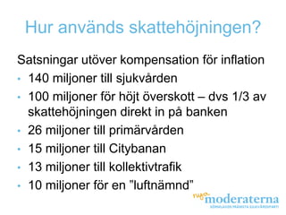 Hur används skattehöjningen?
Satsningar utöver kompensation för inflation
• 140 miljoner till sjukvården
• 100 miljoner för höjt överskott – dvs 1/3 av
  skattehöjningen direkt in på banken
• 26 miljoner till primärvården
• 15 miljoner till Citybanan
• 13 miljoner till kollektivtrafik
• 10 miljoner för en ”luftnämnd”
 