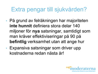 Extra pengar till sjukvården?
•   På grund av felräkningen har majoriteten
    inte hunnit definiera stora delar 140
    miljoner för nya satsningar, samtidigt som
    man kräver effektiviseringar på 90 på
    befintlig verksamhet utan att ange hur
•   Expansiva satsningar som driver upp
    kostnaderna redan nästa år!
 