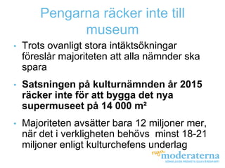 Pengarna räcker inte till
              museum
•   Trots ovanligt stora intäktsökningar
    föreslår majoriteten att alla nämnder ska
    spara
•   Satsningen på kulturnämnden år 2015
    räcker inte för att bygga det nya
    supermuseet på 14 000 m²
•   Majoriteten avsätter bara 12 miljoner mer,
    när det i verkligheten behövs minst 18-21
    miljoner enligt kulturchefens underlag
 