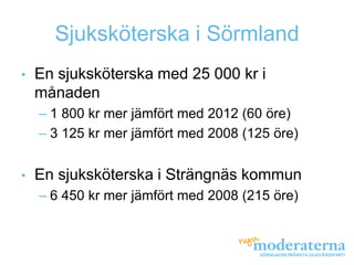 Sjuksköterska i Sörmland
•   En sjuksköterska med 25 000 kr i
    månaden
    – 1 800 kr mer jämfört med 2012 (60 öre)
    – 3 125 kr mer jämfört med 2008 (125 öre)


•   En sjuksköterska i Strängnäs kommun
    – 6 450 kr mer jämfört med 2008 (215 öre)
 