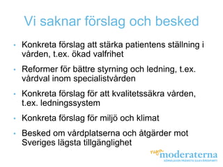 Vi saknar förslag och besked
•   Konkreta förslag att stärka patientens ställning i
    vården, t.ex. ökad valfrihet
•   Reformer för bättre styrning och ledning, t.ex.
    vårdval inom specialistvården
•   Konkreta förslag för att kvalitetssäkra vården,
    t.ex. ledningssystem
•   Konkreta förslag för miljö och klimat
•   Besked om vårdplatserna och åtgärder mot
    Sveriges lägsta tillgänglighet
 