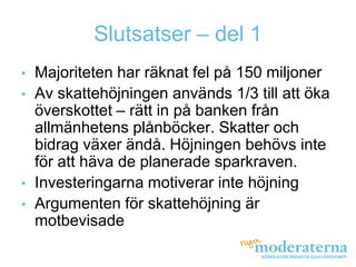 Slutsatser – del 1
•   Majoriteten har räknat fel på 150 miljoner
•   Av skattehöjningen används 1/3 till att öka
    överskottet – rätt in på banken från
    allmänhetens plånböcker. Skatter och
    bidrag växer ändå. Höjningen behövs inte
    för att häva de planerade sparkraven.
•   Investeringarna motiverar inte höjning
•   Argumenten för skattehöjning är
    motbevisade
 