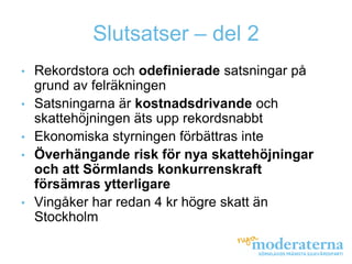 Slutsatser – del 2
•   Rekordstora och odefinierade satsningar på
    grund av felräkningen
•   Satsningarna är kostnadsdrivande och
    skattehöjningen äts upp rekordsnabbt
•   Ekonomiska styrningen förbättras inte
•   Överhängande risk för nya skattehöjningar
    och att Sörmlands konkurrenskraft
    försämras ytterligare
•   Vingåker har redan 4 kr högre skatt än
    Stockholm
 