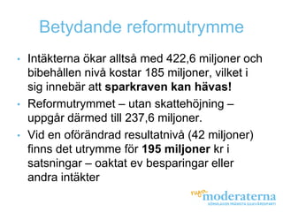 Betydande reformutrymme
• Intäkterna ökar alltså med 422,6 miljoner och
  bibehållen nivå kostar 185 miljoner, vilket i
  sig innebär att sparkraven kan hävas!
• Reformutrymmet – utan skattehöjning –
  uppgår därmed till 237,6 miljoner.
• Vid en oförändrad resultatnivå (42 miljoner)
  finns det utrymme för 195 miljoner kr i
  satsningar – oaktat ev besparingar eller
  andra intäkter
 