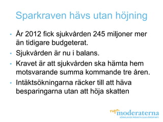Sparkraven hävs utan höjning
•   År 2012 fick sjukvården 245 miljoner mer
    än tidigare budgeterat.
•   Sjukvården är nu i balans.
•   Kravet är att sjukvården ska hämta hem
    motsvarande summa kommande tre åren.
•   Intäktsökningarna räcker till att häva
    besparingarna utan att höja skatten
 