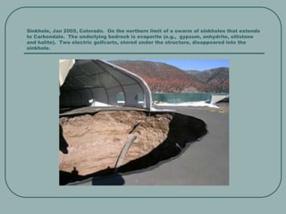 Sinkhole, Jan 2005, Colorado. On the northern limit of a swarm of sinkholes that extends
to Carbondale. The underlying bedrock is evaporite (e.g., gypsum, anhydrite, siltstone
and halite). Two electric golfcarts, stored under the structure, disappeared into the
sinkhole.
 