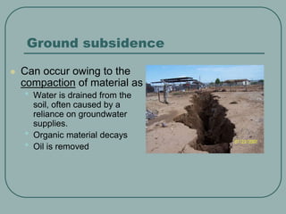 Ground subsidence
 Can occur owing to the
compaction of material as
• Water is drained from the
soil, often caused by a
reliance on groundwater
supplies.
• Organic material decays
• Oil is removed
 