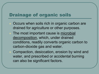Drainage of organic soils
 Occurs when soils rich in organic carbon are
drained for agriculture or other purposes.
 The most important cause is microbial
decomposition, which, under drained
conditions, readily converts organic carbon to
carbon-dioxide gas and water.
 Compaction, desiccation, erosion by wind and
water, and prescribed or accidental burning
can also be significant factors.
 