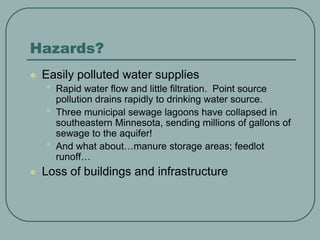 Hazards?
 Easily polluted water supplies
• Rapid water flow and little filtration. Point source
pollution drains rapidly to drinking water source.
• Three municipal sewage lagoons have collapsed in
southeastern Minnesota, sending millions of gallons of
sewage to the aquifer!
• And what about…manure storage areas; feedlot
runoff…
 Loss of buildings and infrastructure
 