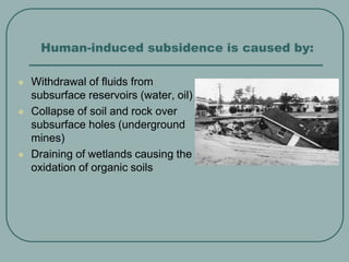 Human-induced subsidence is caused by:
 Withdrawal of fluids from
subsurface reservoirs (water, oil)
 Collapse of soil and rock over
subsurface holes (underground
mines)
 Draining of wetlands causing the
oxidation of organic soils
 