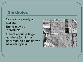 Sinkholes
 Come in a variety of
scales.
 Some may be
individuals.
 Others occur in large
numbers forming a
pockmarked plain known
as a karst plain.
 