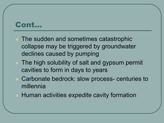 Cont…
 The sudden and sometimes catastrophic
collapse may be triggered by groundwater
declines caused by pumping
 The high solubility of salt and gypsum permit
cavities to form in days to years
 Carbonate bedrock: slow process- centuries to
millennia
 Human activities expedite cavity formation
 