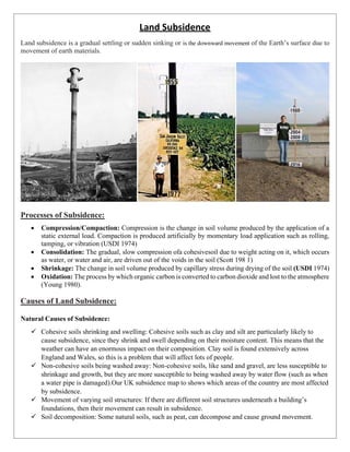 Land Subsidence
Land subsidence is a gradual settling or sudden sinking or is the downward movement of the Earth’s surface due to
movement of earth materials.
Processes of Subsidence:
• Compression/Compaction: Compression is the change in soil volume produced by the application of a
static external load. Compaction is produced artificially by momentary load application such as rolling,
tamping, or vibration (USDI 1974)
• Consolidation: The gradual, slow compression ofa cohesivesoil due to weight acting on it, which occurs
as water, or water and air, are driven out of the voids in the soil (Scott 198 1)
• Shrinkage: The change in soil volume produced by capillary stress during drying of the soil (USDI 1974)
• Oxidation: The process by which organic carbon is converted to carbon dioxide and lost to the atmosphere
(Young 1980).
Causes of Land Subsidence:
Natural Causes of Subsidence:
✓ Cohesive soils shrinking and swelling: Cohesive soils such as clay and silt are particularly likely to
cause subsidence, since they shrink and swell depending on their moisture content. This means that the
weather can have an enormous impact on their composition. Clay soil is found extensively across
England and Wales, so this is a problem that will affect lots of people.
✓ Non-cohesive soils being washed away: Non-cohesive soils, like sand and gravel, are less susceptible to
shrinkage and growth, but they are more susceptible to being washed away by water flow (such as when
a water pipe is damaged).Our UK subsidence map to shows which areas of the country are most affected
by subsidence.
✓ Movement of varying soil structures: If there are different soil structures underneath a building’s
foundations, then their movement can result in subsidence.
✓ Soil decomposition: Some natural soils, such as peat, can decompose and cause ground movement.
 
