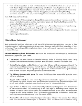 ✓ Trees and other vegetation: As much as that nearby tree or bush adds to the charm of where you live or
work, there is the possibility that it could be causing subsidence to occur. Vegetation near the
foundations can be a cause because roots suck moisture from the soil, causing it to shrink. This is more
of a risk during long periods of dry weather as thirsty plants push their roots through building
foundations in search of water. Oak, willow and poplar trees all absorb a lot of moisture from the soil.
Man-Made Causes of Subsidence:
✓ Damaged drains: Water escaping from damaged drains can sometimes soften, or even wash away the
ground beneath the foundations, resulting in ground movement and, therefore, building movement. This
issue usually affects sandy or gravelly soil.
✓ Historic mine shafts: Mines are another cause of subsidence. Areas where there was heavy coal mining
will have several open areas underneath the ground, which can lead to subsidence.
✓ Nearby traffic: If a building is near to an area of heavy traffic, the resulting extended vibration can cause
soil to move
✓ Improper ground preparation.
Effect of Land Subsidence:
Some serious effects of land subsidence include loss of levee freeboard and subsequent reduction in flood
protection, change of gradient along water conveyance canals, damage to roads and bridges, and collapse of water
well casings. Understanding and detecting land subsidence in very early stages is important to prevent these types
of structural damage.
Factors Influencing Land Subsidence: The factors that influence the rate and degree of subsidence are
the following (Segeren and Smits 1980):
✓ Clay content: The water content in sediments is linearly related to their clay content; hence clayey
sediments lose more water than sandy sediments. As a consequence, clay soils will subside more
✓ Depth of the layer in the profile: The loss of water in the different soil layers decreases with depth. The
number of roots and their water uptake similarly decrease with depth. Beside this, deeper layers are closer
to the water table and will thus be kept moist by capillary rise. So the subsidence caused by the shrinkage
of the different soil layers at a given clay content decreases with depth
✓ The thickness of compressible layers: The greater the thickness of the compressible layers, the greater
will be the subsidence
✓ Organic matter content: The water content depends to some extent on the organic matter content. Mineral
soils containing high contents of organic matter show greater degrees of subsidence. The oxidation of the organic matter
not only results in the loss of the organic matter, but also in the loss of the water associated with it
✓ Type of crop: As different crops are characterized by different evapotranspiration rates, their influence
on subsidence also differs. The difference may be due to the depth of the rooting system; compare, for
instance, alfalfa with its deep rooting system and grass with its shallow rooting system. The length of the
growing period is another important factor: spring-sown cereals harvested in midsummer have a lower
total evapotranspiration than perennial crops like grass or alfalfa;
✓ Density of the soil: Sediments with different pore volumes (and different water contents) show different
water losses and hence different degrees of subsidence. Seaand lake-bottom soils have a lower density
 