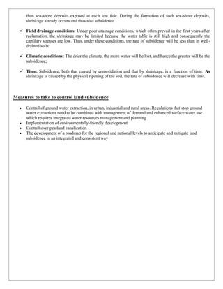 than sea-shore deposits exposed at each low tide. During the formation of such sea-shore deposits,
shrinkage already occurs and thus also subsidence
✓ Field drainage conditions: Under poor drainage conditions, which often prevail in the first years after
reclamation, the shrinkage may be limited because the water table is still high and consequently the
capillary stresses are low. Thus, under these conditions, the rate of subsidence will be less than in well-
drained soils;
✓ Climatic conditions: The drier the climate, the more water will be lost, and hence the greater will be the
subsidence;
✓ Time: Subsidence, both that caused by consolidation and that by shrinkage, is a function of time. As
shrinkage is caused by the physical ripening of the soil, the rate of subsidence will decrease with time.
Measures to take to control land subsidence
• Control of ground water extraction, in urban, industrial and rural areas. Regulations that stop ground
water extractions need to be combined with management of demand and enhanced surface water use
which requires integrated water resources management and planning
• Implementation of environmentally-friendly development
• Control over peatland canalization
• The development of a roadmap for the regional and national levels to anticipate and mitigate land
subsidence in an integrated and consistent way
 