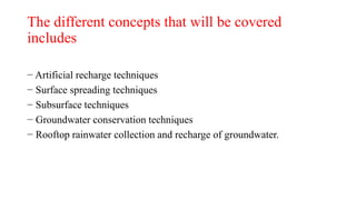The different concepts that will be covered
includes
− Artificial recharge techniques
− Surface spreading techniques
− Subsurface techniques
− Groundwater conservation techniques
− Rooftop rainwater collection and recharge of groundwater.
 