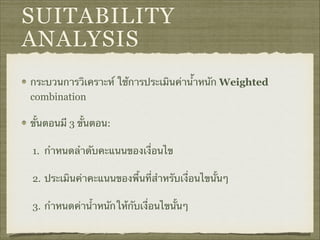 SUITABILITY
ANALYSIS
กระบวนการวิเคราะห์ ใช้การประเมินค่านำ้หนัก Weighted
combination
ขั้นตอนมี 3 ขั้นตอน:
1. กำหนดลำดับคะแนนของเงื่อนไข
2. ประเมินค่าคะแนนของพื้นที่สำหรับเงื่อนไขนั้นๆ
3. กำหนดค่าน้ำหนักให้กับเงื่อนไขนั้นๆ
 