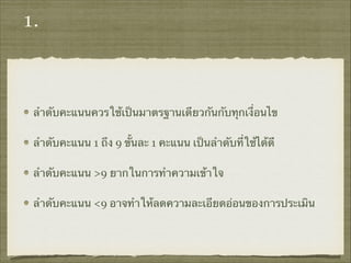 1.
ลำดับคะแนนควรใช้เป็นมาตรฐานเดียวกันกับทุกเงื่อนไข
ลำดับคะแนน 1 ถึง 9 ขั้นละ 1 คะแนน เป็นลำดับที่ใช้ได้ดี
ลำดับคะแนน >9 ยากในการทำความเข้าใจ
ลำดับคะแนน <9 อาจทำให้ลดความละเอียดอ่อนของการประเมิน
 