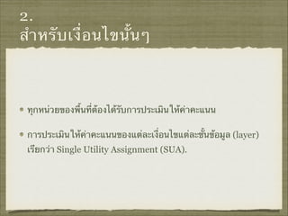 2.
สำหรับเงื่อนไขนั้นๆ
ทุกหน่วยของพื้นที่ต้องได้รับการประเมินให้ค่าคะแนน
การประเมินให้ค่าคะแนนของแต่ละเงื่อนไขแต่ละชั้นข้อมูล (layer)
เรียกว่า Single Utility Assignment (SUA).
 