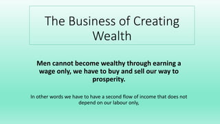 The Business of Creating
Wealth
Men cannot become wealthy through earning a
wage only, we have to buy and sell our way to
prosperity.
In other words we have to have a second flow of income that does not
depend on our labour only,
 
