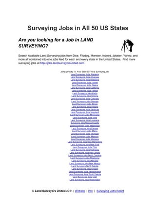 Surveying Jobs in All 50 US States
Are you looking for a Job in LAND
SURVEYING?
Search Available Land Surveying jobs from Dice, Flipdog, Monster, Indeed, Jobster, Yahoo, and
more all combined into one jobs feed for each and every state in the United States. Find more
surveying jobs at http://jobs.landsurveyorsunited.com

                                Jump Directly To Your State to Find a Surveying Job!
                                           Land Surveyors Jobs Alabama
                                           Land Surveyors Jobs Arkansas
                                           Land Surveyors Jobs Delaware
                                             Land Surveyors Jobs Hawaii
                                             Land Surveyors Jobs Alaska
                                           Land Surveyors Jobs California
                                            Land Surveyors Jobs Florida
                                             Land Surveyors Jobs Idaho
                                            Land Surveyors Jobs Arizona
                                           Land Surveyors Jobs Colorado
                                            Land Surveyors Jobs Georgia
                                             Land Surveyors Jobs Illinois
                                            Land Surveyors Jobs Indiana
                                           Land Surveyors Jobs Kentucky
                                           Land Surveyors Jobs Maryland
                                          Land Surveyors Jobs Minnesota
                                              Land Surveyors Jobs Iowa
                                          Land Surveyors Jobs Louisiana
                                           Surveyors Jobs Massachusetts
                                          Land Surveyors Jobs Mississippi
                                            Land Surveyors Jobs Kansas
                                             Land Surveyors Jobs Maine
                                           Land Surveyors Jobs Michigan
                                           Land Surveyors Jobs Missouri
                                           Land Surveyors Jobs Montana
                                      Land Surveyors Jobs New Hampshire
                                          Land Surveyors Jobs New York
                                              Land Surveyors Jobs Ohio
                                          Land Surveyors Jobs Nebraska
                                         Land Surveyors Jobs New Jersey
                                        Land Surveyors Jobs North Carolina
                                          Land Surveyors Jobs Oklahoma
                                            Land Surveyors Jobs Nevada
                                         Land Surveyors Jobs New Mexico
                                            Land Surveyors North Dakota
                                            Land Surveyors Jobs Oregon
                                        Land Surveyors Jobs Pennsylvania
                                        Land Surveyors Jobs South Dakota
                                              Land Surveyors Jobs Utah
                                         Land Surveyors Jobs Washington




          © Land Surveyors United 2011 | Website | Info | Surveying Jobs Board
 