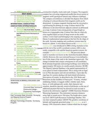 • BGM Engineers & Surveyors, LLC construction of paths, tracks and roads. Compass The magnetic
              WEST INDIES                   compass has a pivoting magnetised needle that always points to
     • Anthony G. A. Allison & Associates magnetic north (geological features may influence readings).
     • Earl Cenac & Associates
                                            The compass circumference is divided into degrees from which
     • Advanced Land Surveying
     • CANE Associates Co, Ltd.             a bearing of a chosen direction from magnetic north can be
INTERNATIONAL ASSOCIATIONS                  determined. A compass magnetic bearing must be converted to
ASSOCIATIONS INTERNATIONALES                a grid bearing for plotting on a map. Contour interval The
     • Association of Consulting            difference in elevation between adjacent contours as delineated
       Surveyors,New South Wales, Australia on a map. Contours Lines joining points of equal height as
     • Consiglio Nazionale Geometri (CNG),
                                                  shown on a topographic map. Contour lines that are relatively
        Italy (National Council of Surveyors) (in
         Italian)
                                                  close together depict an area of steep terrain on the earth's
       • Council of European Geodetic             surface. Crown land Land belonging to the reigning sovereign.
         Surveyors (CLGE) / Comit� de  �          Datum A mathematical representation that best fits the shape of
                          �
         Liaison des G�om�tres �                  the earth. Accurate mapping and coordinate systems must be
         Europ�ens�
       • Institution of Civil Engineering
                                                  based on a datum. A new datum known as the Geocentric Datum of
         Surveyors (ICES), U.K.                   Australia (GDA) was introduced in 2000 to bring Australia in line
       • Institution of Surveyors, The, Australia with the rest of the world's coordinate systems. GDA is also
       • International Federation of              totally compatible with satellite based navigation systems, for
                         � �
         Surveyors / F�d�ration                   example Global Positioning Systems (GPS). The previous datum
                                �
         internationale des g�om�tres �
       • International Federation of
                                                  used in Australia was known as the Australian Geodetic Datum
         Surveyors Commission 7 (FIG7)            (AGD). However, this was restricted because it was defined to
       • New Zealand Institute of Surveyors best fit the shape of the earth in the Australian region only. The
                        �     �
       • Ordre des G�om�tres-Experts,             change in datums had a major consequence to all coordinates.
         France
                                                  Both latitudes/longitudes and eastings/northings were shifted by
       • Royal Institution of Chartered
         Surveyors (RICS), U.K.                   approximately 200 metres in a north-easterly direction. DCDB
       • Society of Chartered Surveyors           The Digital Cadastral Database is the spatial representation of
         (SCS), Ireland                           every parcel of land in Queensland. This is along with its legal
       • Spatial Sciences Institute, Australia    Lot on Plan description and relevant attributes. It provides the
       • The Survey Association (TSA), U.K.
                                                  map base for systems dealing with land related information.
       • UKGEOforum, U.K.
                                                  Description of country As described in the 1916 'Rules and
                                                  Directions for the Guidance of Surveyors': "Country, whether
SURVEYING SCHOOLS, COLLEGES AND
                                                  undulating, broken, or rugged; timber, whether open, thick,
TRAINING
                                                  heavy, or with undergrowth; scrubs, their character and
                     http://www.cinstate.cc.oh.us
                     Cincinnati State Technical &
                                                  situation, should be specially noted in field-books, as the rate of
                     Community College -          additional payment that may be allowed on such account is
                     Engineering Technologies based on the information supplied". EDME Electronic Distance
http://www.etsu.edu/scitech/gggs                  Measuring Equipment. This instrument measures distances
East Tennessee State University - Surveying       using light or sound waves. Elevation The height above mean
and Mapping Science Program                       sea level. ERTS Earth Resources Technology Satellite. This
http://www.tech.mtu.edu/
                                                  was later renamed Landsat. GDA94 The geodetic coordinate of
Michigan Technology University - Surveying
Program                                           latitude and longitude generated using GDA as the datum as at 1
                                                  January 1994. Geocentric datum A datum which has its origin
 
