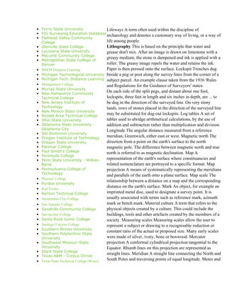 • Ferris State University           Lifeways A term often used within the discipline of
• FIG Surveying Education Database
                                    archaeology and denotes a customary way of living, or a way of
• Flathead Valley Community
  College                           life among people.
• Glenville State College           Lithography This is based on the principle that water and
• Louisiana State University        grease don't mix. After an image is drawn on limestone with a
• Macomb Community College
                                    greasy medium, the stone is dampened and ink is applied with a
• Metropolitan State College of
  Denver                            roller. The greasy image repels the water and retains the ink.
• MSCD Distance Learning            Paper is then pressed onto the surface. Lockspit Trenches dug
• Michigan Technological University beside a peg or post along the survey lines from the corner of a
• Michigan Tech. Distance Learning subject parcel. An example clause taken from the 1916 'Rules
• Montgomery College                and Regulations for the Guidance of Surveyors' states:
• Murray State University
• New Hampshire Community
                                    On each side of the split pegs, and distant about one foot,
  Technical College                 lockspits, three feet in length and six inches in depth, are ... to
• New Jersey Institute of           be dug in the direction of the surveyed line. On very stony
  Technology                        lands, rows of stones placed in the direction of the surveyed line
• New Mexico State University
• Nicolet Area Technical College
                                    may be substituted for dug-out lockspits. Log tables A set of
• Ohio State University             tables used to abridge arithmetical calculations, by the use of
• Oklahoma State University -       addition and subtraction rather than multiplication and division.
  Oklahoma City                     Longitude The angular distance measured from a reference
• Old Dominion University
• Oregon Institute of Technology    meridian, Greenwich, either east or west. Magnetic north The
• Oregon State University           direction from a point on the earth's surface to the north
• Palomar College                   magnetic pole. The difference between magnetic north and true
• Paul Smith's College              north is referred to as magnetic declination. Map A
• Peninsula College
• Penn State University - Wilkes-   representation of the earth's surface where constituancies and
  Barre                             related nomenclature are portrayed to a specific format. Map
• Pennsylvania College of           projection A means of systematically representing the meridians
  Technology                        and parallels of the earth onto a plane surface. Map scale The
• Phoenix College
                                    relationship between a distance on a map and the corresponding
• Purdue University
• Red Vector
                                    distance on the earth's surface. Mark An object, for example an
• Renton Technical College          imprinted metal disc, used to designate a survey point. It is
• Sacramento City College           usually associated with terms such as reference mark, azimuth
•   San Antonio College                    mark or bench mark. Material culture A term that refers to the
•   Sandhills Community College            physical objects created by a culture. This could include the
•   San Jacinto College                    buildings, tools and other artefacts created by the members of a
•   Santa Rosa Junior College              society. Measuring scales Measuring scales allow the user to
•   Santiago Canyon College                represent a subject or drawing to a recognisable reduction or
•   Southern Illinois University
                                           constant ratio of the actual or proposed size. Many early scales
•   Southern Polytechnic State
    University                             were made of silver, ivory, bone or boxwood. Mercator
•   Southwest Missouri State               projection A conformal cylindrical projection tangential to the
    University                             Equator. Rhumb lines on this projection are represented as
•   Stark State College
                                           straight lines. Meridian A straight line connecting the North and
•   Texas A&M - Corpus Christi
•   Texas State Technical College (Waco)   South Poles and traversing points of equal longitude. Metes and
 