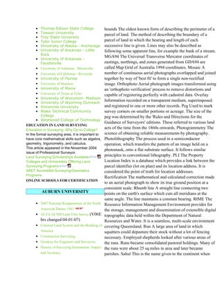 • Thomas Edison State College                bounds The oldest known form of describing the perimeter of a
      • Towson University
                                                   parcel of land. The method of describing the boundary of a
      • Troy State University
      • Tyler Junior College                       parcel of land in which the bearing and length of each
      • University of Alaska - Anchorage           successive line is given. Lines may also be described as
      • University of Arkansas - Little            following some apparent line, for example the bank of a stream.
        Rock
                                                   MGA94 The Universal Transverse Mercator coordinates of
      • University of Arkansas -
        Fayetteville                               eastings, northings, and zones generated from GDA94 are
      • University of Arkansas - Monticello        called Map Grid of Australia 1994 coordinates. Mosaic A
      •   University of California - Riverside     number of continuous aerial photographs overlapped and joined
      •   University of Florida                    together by way of 'best fit' to form a single non-rectified
      •   University of Houston                    image. Orthophoto Aerial photograph images transformed using
      •   University of Maine                      an 'orthophoto verification' process to remove distortions and
      •   University of Texas at Tyler             capable of registering perfectly with cadastral data. Overlay
      •   University of Wisconsin- Madison
      •   University of Wyoming Outreach
                                                   Information recorded on a transparent medium, superimposed
      •   Vincennes University                     and registered to one or more other records. Peg Used to mark
      •   Wake Technical Community                 survey corners on smaller portions or acreage. The size of the
          College                                  peg was determined by the 'Rules and Directions for the
       • Westwood College of Technology
                                                   Guidance of Surveyors' editions. These referred to various land
EDUCATION IN LAND SURVEYING
Education in Surveying: Why Go to College?
                                                   acts of the time from the 1860s onwards. Photogrammetry The
In the formal surveying area, it is important to   science of obtaining reliable measurements by photography.
have core mathematical skills such as algebra,     Photolithography The process used in a semiconductor
geometry, trigonometry, and calculus.              operation, which transfers the pattern of an image held on a
This article appeared in the November 2004
                                                   photomask, onto a flat substrate surface. It follows similar
issue of Professional Surveyor.
Land Surveying Scholarships Available              principles to conventional lithography. PLI The Property
Colleges and Universities Offering Land            Location Index is a database which provides a link between the
Surveying Programs                                 parcel identifier (lot on plan) and its location address. It is
ABET Accredited Surveying/Geomatics                considered the point of truth for location addresses.
Programs
                                                   Rectification The mathematical and calculated correction made
ONLINE SCHOOLS FOR CERTIFICATION
                                                   to an aerial photograph to show its true ground position at a
                                                   consistent scale. Rhumb line A straight line connecting two
          AUBURN UNIVERSITY                        points on the earth's surface which cuts all meridians at the
                                                   same angle. The line maintains a constant bearing. RIME The
      • 2007 National Readjustment of the North    Resource Information Management Environment provides for
          American Datum 1983                      the storage, management and dissemination of extensible digital
      • ALTA/ACSM Land Title Survey (V06E          topographic data held within the Department of Natural
          hrs changed 04-01-07)                    Resources and Water. It is a seamless, multi-scale environment
      • Colonial Land System and the Building of   covering Queensland. Run A large area of land in which
          America                                  squatters could depasture their stock without a lot of fencing
      • Construction Surveying                     necessary. Employed shepherds looked after various areas of
      • Geodesy for Engineers and Surveyors        the runs. Runs became consolidated pastoral holdings. Many of
      • History of Surveying Instruments: Impact   the runs were about 25 sq miles in area and later became
          and Accuracy                             parishes. Sahul This is the name given to the continent when
 