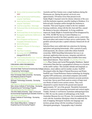 • History of the Government Land Office       Australia and New Guinea were a single landmass during the
                                                   Pleistocene era. During this period, sea levels were
       • Improving Surveying Field Procedures      approximately 150 metres lower than present levels.
          using the Total Station                  Sandy Blight A layman's term for chronic infection of the eyes
       • Improving Surveying Field Procedures      with the trachoma organism, possibly leading to blindness. It is
          using the Total Station                  believed early European settlers brought the trachoma to
       • Land Surveying Ethics - Mississippi       Australia. Their poor hygiene evident in the low standard
       • Professional Ethics for the Kentucky Land housing conditions, along with the dirt, heat and flies, caused
          Surveyor                                 the disease to become widespread. As living conditions
       • Professional Ethics for the Land Surveyor improved, Sandy Blight in Australia had all but disappeared by
       • Rectangular Land System: Subdivision of the 1930s. SCDB The Survey Control Database is a
          Public Lands                             computerised record of the State's geodetic survey control data.
       • Role of Engineers and Surveyors in        Surveyors place and connect to these survey control points. The
          Geographic Information Systems           geodetic network provides a spatial reference framework for all
       • Soils for Pavements                       surveys.
       • Standards of Practice for Surveying in    Selection Runs were subdivided into selections for farming,
          Alabama                                  agriculture and grazing homesteads. After a period of yearly
       • State Plane Coordinates                   rental payments, the selector could often obtain freehold
       • Surveying with GPS (V05D hrs              ownership. SMIS SmartMap Information Services is an
          changed 05-01-07)                        electronic application that accesses, integrates and delivers
       • Understanding Boundary Law - Case Law (through the SmartMap interface) data available from many
          and Principles of Surveying Law          land-related datasets. These include ATS, DCDB, CISP, PLI,
       • Vertical Datums and Leveling              SCDB, Place Names and Aerial Photography Databases. Spatial
COLLEGES AND UNIVERSITIES                          information Data that has a geographical reference to a location
http://www.cinstate.cc.oh.us                       on the earth's surface. This includes latitude and longitude co-
Cincinnati State Technical & Community College ordinates, street address and lot number on plan. SunPOZ
- Engineering Technologies                         Developed within the Dept of Natural Resources and Water,
http://www.etsu.edu/scitech/gggs                   SunPOZ uses Virtual Reference Station technology by bringing
East Tennessee State University - Surveying
                                                   together GPS architecture, networked computers and mobile
and Mapping Science Program
http://www.tech.mtu.edu/                           phone communications to output centimetre-accurate positions
Michigan Technology University - Surveying         in real time. Survey post Posts used on corners of large rural
Program                                            size blocks of land or town section corners. They were
http://www-ec.njit.edu/surveying/surveying.html sharpened to a point, buried in the ground and exposed
New Jersey Institute of Technology - Surveying
Engineering and Technology Program
                                                   approximately 3'6" out of the ground. Theodolite Instrument
http://www-ceg.eng.ohio-state.edu                  used by a surveyor for measuring horizontal and vertical angles.
The Ohio State University - Dept. of Civil and     Tindale, Norman A well known Australian anthropologist born
Environmental Engineering & Geodetic Science in 1900. He was the curator of anthropology at the South
http://www.oit.edu/eit/sur                         Australian Museum for over 30 years. He is remembered for his
Oregon Institute of Technology - Surveying
Program                                            work with the Australian Aborigines where he undertook the
http://surveying.wb.psu.edu                        task of mapping Aboriginal Australia into language and
Penn State Wilkes-Barre - College of               territory groups along with the recording of numerous
Engineering and Surveying Program                  Aboriginal genealogies. Topographic map A detailed
 