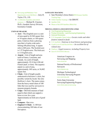 • Surveying and Mediation: New               SATELLITE TRACKING
         Opportunities in an Old Role— Jerry D.       • Sam Wormley's (Iowa State)GPS/Glosnass Satellite
         Taylor, P.S., J.D.                              Tracking Page
     • A collection of geodesy and related            • NASA Satellite Tracking -- for IBM PC
         resources — Michael R. Craymer,              • Satellite FAQ
         Ph.D., Geodetic Survey Division,             • Photos of the GPS Satellites (Block IIa)
         Geomatics Canada
                                            MISCELLANEOUS LAND SURVEYING LINKS
UNITS OF MEASURE                                • Civil Engineering Resources
    • Acre - The (English) acre is a unit       • Purdue University - Land Surveying Engineering
                                                • Autocad Shareware
       of area equal to 43,560 square feet,
                                                • U.S. Geographic Name lookup -Locate creeks and other
         or 10 square chains, or 160 square
                                                        features named in deeds
         poles. It derives from a plowing
                                                      • U.S. GenWeb - Gateway to local history and genealogy
         area that is 4 poles wide and a
                                                      • Cyndi's List of Land Record Sites - An excellent list of
         furlong (40 poles) long. A square
                                                        related sites
         mile is 640 acres. The Scottish acre
                                                      • FindLaw - Legal resources, including Property Law
         is 1.27 English acres. The Irish acre
                                                      • Search US CENSUS Bureau
         is 1.6 English acres.
     •   Arpent - Unit of length and area
                                                                  American Congress on
         used in France, Louisiana, and
                                                                  Surveying and Mapping
         Canada. As a unit of length,
                                                                  www.acsm.net
         approximately 191.8 feet (180 old
         French 'pied', or foot). The (square)                    National Society of Professional
         arpent is a unit of area,                                Surveyors
         approximately .845 acres, or 36,802                      www.nspsmo.org
         square feet.                                             Michigan Technological
     •   Chain - Unit of length usually                           University Surveying Program
         understood to beGunter's chain, but                      www.tech.mtu.edu
         possibly variant by locale. See also
                                                                  Ferris State University
         Rathbone's chain. The name comes
                                                                  Surveying/Engineering Program
         from the heavy metal chain of 100
                                                                  www.ferris.edu/cot/surveying
         links that was used by surveyors to
         measure property bounds.
     •   Colpa - Old Irish measure of land
         equal to that which can support a
         horse or cow for a year.
         Approximately an Irish acre of good
         land.
     •   Compass - One toise.
     •   Engineer's Chain - A 100 foot
         chaincontaining 100 links of one
         foot apiece.
 