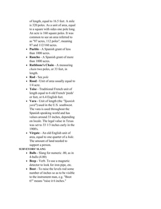 of length, equal to 16.5 feet. A mile
        is 320 poles. As a unit of area, equal
        to a square with sides one pole long.
        An acre is 160 square poles. It was
        common to see an area referred to
        as "87 acres, 112 poles", meaning
        87 and 112/160 acres.
    •   Pueblo - A Spanish grant of less
        than 1000 acres.
    •   Rancho - A Spanish grant of more
        than 1000 acres.
    •   Rathbone's Chain - A measuring
        chain two poles, or 33 feet, in
        length.
    •   Rod - See pole
    •   Rood - Unit of area usually equal to
        1/4 acre.
    •   Toise - Traditional French unit of
        length equal to 6 old French 'pieds'
        or feet, or 6.4 English feet.
    •   Vara - Unit of length (the "Spanish
        yard") used in the U.S. southwest.
        The vara is used throughout the
        Spanish speaking world and has
        values around 33 inches, depending
        on locale. The legal value in Texas
        was set to 33 1/3 inches early in the
        1900's.
    •   Virgate - An old English unit of
        area, equal to one quarter of a hide.
        The amount of land needed to
        support a person.
SURVEYORS' SLANG
    • Balls - Slang for numeric .00, as in
      4-balls (4.00)
    • Beep - Verb. To use a magnetic
      detector to look for iron pipe, etc.
    • Boot - To raise the levels rod some
      number of inches so as to be visible
      to the instrument man, e.g. "Boot
      6!" means "raise it 6 inches."
 