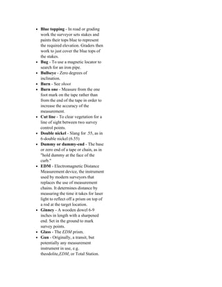 • Blue topping - In road or grading
    work the surveyor sets stakes and
    paints their tops blue to represent
    the required elevation. Graders then
    work to just cover the blue tops of
    the stakes.
•   Bug - To use a magnetic locator to
    search for an iron pipe.
•   Bullseye - Zero degrees of
    inclination.
•   Burn - See shoot
•   Burn one - Measure from the one
    foot mark on the tape rather than
    from the end of the tape in order to
    increase the accuracy of the
    measurement.
•   Cut line - To clear vegetation for a
    line of sight between two survey
    control points.
•   Double nickel - Slang for .55, as in
    6-double nickel (6.55)
•   Dummy or dummy-end - The base
    or zero end of a tape or chain, as in
    "hold dummy at the face of the
    curb."
•   EDM - Electromagnetic Distance
    Measurement device, the instrument
    used by modern surveyors that
    replaces the use of measurement
    chains. It determines distance by
    measuring the time it takes for laser
    light to reflect off a prism on top of
    a rod at the target location.
•   Ginney - A wooden dowel 6-9
    inches in length with a sharpened
    end. Set in the ground to mark
    survey points.
•   Glass - The EDM prism.
•   Gun - Originally, a transit, but
    potentially any measurement
    instrument in use, e.g.
    theodolite,EDM, or Total Station.
 