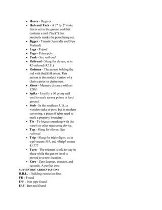 • Hours - Degrees
     • Hub and Tack - A 2" by 2" stake
         that is set in the ground and that
         contains a nail ("tack") that
         precisely marks the point being set.
     •   Jigger - Transit (Australia and New
         Zealand)
     •   Legs - Tripod
     •   Pogo - Prism pole
     •   Punk - See railroad.
     •   Railroad - Slang for eleven, as in
         42-railroad (42.11)
     •   Rodman - The person holding the
         rod with theEDM prism. This
         person is the modern version of a
         chain carrier or chain man.
     •   Shoot - Measure distance with an
         EDM
     •   Spike - Usually a 60 penny nail
         used to mark survey points in hard
         ground.
     •   Stob - In the southeast U.S., a
         wooden stake or post, but in modern
         surveying, a piece of rebar used to
         mark a property boundary.
     •   Tie - To locate something with the
         transit or other measuring device.
     •   Top - Slang for eleven. See
         railroad.
     •   Trip - Slang for triple digits, as in
         trip5 means 555, and 43trip7 means
         43.777
     •   Turn - The rodman is told to stay in
         place while the gun or level is
         moved to a new location.
     •   Zero - Zero degrees, minutes, and
         seconds. A perfect zero.
SURVEYORS' ABBREVIATIONS
B.R.L. - Building restriction line.
FD - Found
IPF - Iron pipe found
IRF - Iron rod found
 
