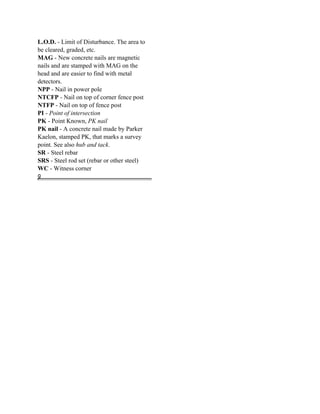 L.O.D. - Limit of Disturbance. The area to
be cleared, graded, etc.
MAG - New concrete nails are magnetic
nails and are stamped with MAG on the
head and are easier to find with metal
detectors.
NPP - Nail in power pole
NTCFP - Nail on top of corner fence post
NTFP - Nail on top of fence post
PI - Point of intersection
PK - Point Known, PK nail
PK nail - A concrete nail made by Parker
Kaelon, stamped PK, that marks a survey
point. See also hub and tack.
SR - Steel rebar
SRS - Steel rod set (rebar or other steel)
WC - Witness corner
g
 