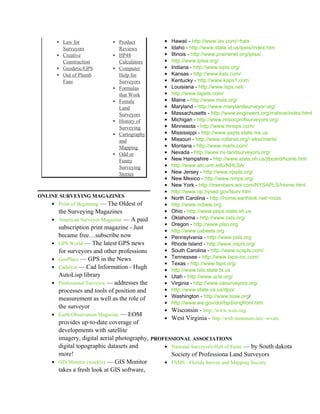 ▪ Law for            ▪ Product            •   Hawaii - http://www.iav.com/~hals
          Surveyors            Reviews            •   Idaho - http://www.state.id.us/ipels/index.htm
        ▪ Creative           ▪ HP48               •   Illinois - http://www.prairienet.org/iplsa/
          Construction         Calculators        •   http://www.iplsa.org/
        ▪ Geodetic/GPS       ▪ Computer           •   Indiana - http://www.ispls.org/
        ▪ Out of Plumb         Help for           •   Kansas - http://www.ksls.com/
          Fans                 Surveyors          •   Kentucky - http://www.kaps1.com
                             ▪ Formulas           •   Louisiana - http://www.lsps.net/
                               that Work          •   http://www.lapels.com/
                             ▪ Female             •   Maine - http://www.msls.org/
                               Land               •   Maryland - http://www.marylandsurveyor.org/
                               Surveyors          •   Massachusetts - http://www.engineers.org/malsce/index.html
                             ▪ History of         •   Michigan - http://www.misocprofsurveyors.org/
                               Surveying          •   Minnesota - http://www.mnsps.com/
                             ▪ Cartography        •   Mississippi - http://www.pepls.state.ms.us
                               and                •   Missouri - http://www.rollanet.org/~eksi/marls/
                               Mapping            •   Montana - http://www.marls.com/
                             ▪ Odd or             •   Nevada - http://www.nv-landsurveyors.org/
                               Funny              •   New Hampshire - http://www.state.nh.us/jtboard/home.htm
                               Surveying          •   http://www.atc.unh.edu/NHLSA/
                               Stories            •   New Jersey - http://www.njspls.org/
                                                  •   New Mexico - http://www.nmps.org/
                                                  •   New York - http://members.aol.com/NYSAPLS/Home.html
                                                  •   http://www.op.nysed.gov/lsurv.htm
ONLINE SURVEYING MAGAZINES                        •   North Carolina - http://home.earthlink.net/~ncss
    • Point of Beginning — The Oldest of          •   http://www.ncbels.org
        the Surveying Magazines                   •   Ohio - http://www.peps.state.oh.us
    • American Surveyor Magazine — A paid         •   Oklahoma - http://www.osls.org/
                                                  •   Oregon - http://www.plso.org
        subscription print magazine - Just
                                                  •   http://www.osbeels.org
        became free…subscribe now                 •   Pennsylvania - http://www.psls.org
    •   GPS World — The latest GPS news           •   Rhode Island - http://www.rispls.org/
        for surveyors and other professions       •   South Carolina - http://www.scspls.com/
    •   GeoPlace — GPS in the News                •   Tennessee - http://www.taps-inc.com/
                                                  •   Texas - http://www.tsps.org/
    •   Cadalyst — Cad Information - Hugh
                                                  •   http://www.txls.state.tx.us
        AutoLisp library                          •   Utah - http://www.ucls.org/
    •   Professional Surveyor — addresses the     •   Virginia - http://www.vasurveyors.org/
        processes and tools of position and       •   http://www.state.va.us/dpor
        measurement as well as the role of        •   Washington - http://www.lsaw.org/
                                                  •   http://www.wa.gov/dol/bpd/engfront.htm
        the surveyor
                                                  •   Wisconsin - http://www.wsls.org
    •   Earth Observation Magazine — EOM
                                                 • West Virginia - http://web.mountain.net/~wvals
        provides up-to-date coverage of
        developments with satellite
        imagery, digital aerial photography, PROFESSIONAL ASSOCIATIONS
        digital topographic datasets and         • National Surveyor's Hall of Fame — by South dakota
        more!                                      Society of Professiona Land Surveyors
    •   GIS Monitor (weekly) — GIS Monitor       • FSMS - Florida Survey and Mapping Society
        takes a fresh look at GIS software,
 