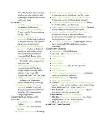 data, GPS, location-based services,           • ISPLS - Indiana Society of Professional Land Surveyors —
       wireless and other industries and                 Professional society for Indiana Land Surveyors
       technologies that touch the location          • IPLSA - Illinois Professional Land Surveyors Association —
       technology arena                                  Professional society for Illinois Land Surveyors
GPS BOOKS                                            •   NCSS - North Carolina Society of Surveyors, Inc. — Society
    • GPS for Dummies by Joel McNamara —                 for North Carolina Land Surveyors
       Introduction for Beginners                    •   National Society of Professional Surveyors - NSPS — National
    • GPS Made Easy by Lawrence Letham —                 Society of Professional Surveyors - NSPS
       A good book for those considering             •   American Association for Geodetic Surveying - AAGS —
       buying a GPS                                      professional society of scientists and other
    • Geocaching for Dummies by Joel                     professionals overseeing the development and use of
       McNamara— Find a high-tech hobby                  Earth-referencing system
       in the great outdoors! Dig into this          •   The CURTA Calculator Page — Everything you want to
       fast-growing detective sport                      know about the CURTA Calculator including
    • The Essential Guide To Geocaching by               simulators
       Mike Dyer — Caches or stashes of          GOVERNMENT GPS LINKS
       provisions, hidden along a route              • US Coast Guard (official GPS site)
       were a common occurrence in                   • US Coast Guard GPS Signal Specifications
       Lewis and Clark�s day when                    • US Geologic Survey
    • GPS for Land Surveyors by Jan Van Sickle       • Tycho
      — Written by a land surveyor, for              • Satellite Predictor
      land surveyors                                 • SatNav Predictor
    • GPS Mapping by Rich Owings —                   • Berkley Satellite Tracker (ok, it's not a gov site)
      Learning to use a GPS is fairly                • TLE Archive
      straightforward; choosing which                • NGS / NOAA GPS Site
      software to use is not. GPS                    • USGS Geographic Names Information System -- coordinates,
      Mapping � Make Your Own Maps                     elevation, population, and more
    • GPS Satellite Surveying by Alfred Leick        • USGS GNIS Database (FTP format)
       — updated to cover emerging                   • Metric to Imperial conversion
       precise-point position technology             • Canada: Geological Survey of Canada Online Purchasing Page
    • Introduction to GPS by Ahmed El-                   (and in French) -- on-line ordering system for their Topo
       Rabbany— includes an in-depth                     Maps, Geological Pub, Digital Products etc
       discussion on the errors and biases           •   New Zealand: Land Information New Zealand -- official
       that affect GPS measurements,                     government mapping agency of NZ
       along with guidance                           •   Switzerland: Federal Office of Topography
GOVERNMENT GIS INFORMATION                           •   UK: The Ordnance Survey of Great Britain -- the official
(CANADA)                                                 mapping agency of the United Kingdom
    • BC Land Title & Survey - OnLine                •   USA: US Census US Census GIS FAQ
       Cadastre                                  GOVERNMENT ASSOCIATIONS
    • BC OnLine - BC E-Government
       Services
    • District of West Vancouver - WestMap
 