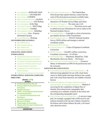 • City of Burnaby - BURNABY MAP                 • Federal Base Network Surveys — The Federal Base
    • City of Richmond - GIS INQUIRY                    Network provides spatial reference control that has
    • City of Surrey - COSMOS                           some of the most precise accuracies available today.
    • District of North Vancouver - GeoWeb          •   US National Weather Service (High Speed Internet) —
    • City of North Vancouver - GIS Website             Interactive US Weather Service Maps and Charts
    • City of Coquitlam - Q the Map                 •   The Library of Congress — The name says it all.
    • City of Port Coquitlam - POCO Map             •   NGS Survey Mark Recovery Form — This form can be used
    • City of Vancouver - VanMap                        to submit recovery information for survey marks to the
    • The Corporation of Delta - DeltaMap               National Geodetic Survey.
    • City of Langley - Geo - Property              •   US Copyright Office — Copyright is a form of protection
      Information System                                provided by the laws of the United States
    • City of Abbotsford - Webmap                   •   National Geodetic Survey — NOAA's National Geodetic
GIS INFORMATION (GENERAL)                               Survey (NGS) defines and manages a national
    • http://FREEGIS.org                                coordinate system.
    • http://remotesensing.org                      • Download NGS PC Software
    • http://maptools.org                           • Corpscon Version 6.0 — Corps of Engineers Coordinate
    • http://opensourcegis.org                          Conversion
SURVEYING ASSOCIATIONS                              • NGS PC Software — Geiod03, LaPlace corrections,
INTERNATIONAL                                           Coordinate conversions…it's all here
    • International Federation of Surveyors         • NGS Datasheet Page — Datasheets, ShapeFiles, Tidal
    • Alberta Land Surveyors Association              Benchmarks, Recovery Sheets… The Source
    • Association of Canada Lands Surveyors         • http://www.navcen.uscg.gov/gps/default.htm — Extensive
    • Association of Ontario Land Surveyors           library of information on GPS for the professional and
    • Canadian Institute of Geomatics                 the consumer
    • Corporation of LS of the Province of      SURVEYING RELATED PATENTS
        British Columbia                            • Laser Land Surveying Apparatus With Digital Display — A
    • Saskatchewan Land Surveyors Association           land-surveying apparatus for use with a laser beam
INTERNATIONAL SURVEYING COMPANIES                       source to obtain grade and range distances has a grade
DIRECTORY                                               pole with a laser beam detection unit slidably mounted
               [thanks LSRP]                            thereon
                  AFRICA                            • Method and Apparatus of Computer Aided Surveying for
    •   4Y Geo Informatics Pty Ltd
                                                        obtaining Digital, 3D Topographic Information — Method of
    •   Riding & Watt Professional Land
        Surveyors                                     surveying for the compilation of digital files of
    •   Geoland Survey's                              detailed, three-dimensional, topographic data,
    •   CESS - Civil Engineering & General            consisting of co-ordinates of points in the terrain and
        Surveying Services                            the corresponding topographic point
    •   J.J. Synman Professional Land
                                                    • Pole Tilt Sensor for Surveyor Range Pole — A surveyor range
        Surveyors
    •   Johnston Associates                           pole, for example, equipped with a GPS receiver and
    •   McCann & O'Neill                              antenna mounted at the top end, a battery mounted at
    •   Papenhagen & Associates                       the bottom end to better balance the pole, a tilt sensor
    •   Westervelt & Knoetze Professional             and a direction sensor
        Land Surveyors
                ARGENTINA
 