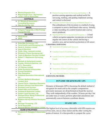 • Mertind Argentina S.A.                   • Position Sensing System for Surveying and Grading — A
• Miguel Angel Tous - Agrimensor              position sensing apparatus and method useful for
• Lanari, Calza & Associates
                                              surveying, marking, and grading implement sensing
           AUSTRALIA
                                              and control is disclosed
• K F Murphy & Associates -
  Consulting Surveyors                     • Computer Assisted Video Surveying and Method Thereof —
• Data Survey Pty. Ltd.                       One embodiment of the invention is a method of using
             BRAZIL                           a computer to assist a land based video survey. Initially,
• Poligono Topografia, LTDA Promap            a video recording of a control location and a survey
  Topografia Ltda                             area is produced.
            BULGARIA                       • High Speed Well Surveying and Land Navigation — A land
• GEOCAD 93                                   vehicle navigation apparatus incorporates an inertial
• SPOT
                                              angular rate sensor on the vehicle and having a
             CANADA
                                              sensitive axis, and an inertial acceleration or tilt sensor
• Rudy Mak Surveying, LTD
                                      CADASTRAL SURVEYING
• Terra Pacific Land Surveying Ltd.
• Derek G. Graham Limited                  • Association of Canada Lands Surveyors
• Isaac & Denchuk
• Coote, Hiley, Jemmett Limited            • Canadian Council of Land Surveyors
• Richard A. Preiss Surveying Ltd.
• Taylor & MacKeen Surveys Limited
• Robert T. Stephenson Surveying,          • Canada Centre for Cadastral Management - Natural Resources
  Inc.                                        Canada
• Montieth & Sutherland Limited
• Payette, Himma & Delorme, Ltd.           • Association of British Columbia Land Surveyors
• N.C.L. Geomatics
• J.D. Barnes Limited
• Butler Sundvick & Associates             • Association of Ontario Land Surveyors
• Everest Geodetics
• Klau Geomatics                           • Lower Mainland British Columbia Land Surveyors Group
• Cadastral Geomatics International, SURVEYING METHODS
  Inc.
• Fairhall, Moffatt & Woodland
  Limited, OLS                                      DYNAMIC OR KINEMATIC GPS
• Jaques Caron, Arpenteur-Geometre
• Browne Johnson and Associates       Dymanic or Kinematic GPS is becoming the default method of
• Burnham Land Surveys
• Robert Allen and Company
                                      navigation for small craft as the complex computations
• Holstead & Redmond Limited          previously necessary are all performed on-board the receiver.
• Eastern Land Surveys, Ltd.          They work independently of the weather, 24 hours per day ( but
• Dhaliwal Oliver Wong Professional not under trees or water), perform spheroidal calculations and
  Land Surveying, Inc.
                                      automatically convert between coordinate datums.
• McNeice Harvey D'Amico Surveyors,
  LTD
• Beninger Surveying, LTD                                         STATIC GPS
• Hol & Associates
• Marshall Macklin Monaghan Limited
                                      The highest level of accuracy obtainable with GPS requires use
     GUAM & PHILIPPINES
                                      of two units, one as a base station and the other visiting the
• Prudencio R. Balagtas & Associates,
  Inc.
                                      points of interest. It is then possible to compute the vector
 