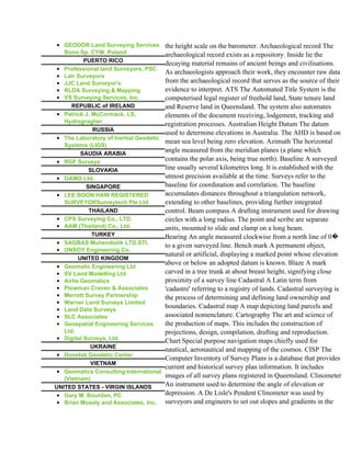 • GEODOR Land Surveying Services        the height scale on the barometer. Archaeological record The
   Bono Sp. CYW. Poland                 archaeological record exists as a repository. Inside lie the
          PUERTO RICO
                                        decaying material remains of ancient beings and civilisations.
• Professional land Surveyors, PSC
                                        As archaeologists approach their work, they encounter raw data
• Lalr Surveyors
• JJC Land Surveyor's                   from the archaeological record that serves as the source of their
• RLDA Surveying & Mapping              evidence to interpret. ATS The Automated Title System is the
• VS Surveying Services, Inc.           computerised legal register of freehold land, State tenure land
      REPUBLIC of IRELAND               and Reserve land in Queensland. The system also automates
• Patrick J. McCormack, LS,             elements of the document receiving, lodgement, tracking and
   Hydrogragher
                                        registration processes. Australian Height Datum The datum
              RUSSIA
                                        used to determine elevations in Australia. The AHD is based on
• The Laboratory of Inertial Geodetic
                                        mean sea level being zero elevation. Azimuth The horizontal
   Systems (LIGS)
         SAUDIA ARABIA
                                        angle measured from the meridian planes (a plane which
• RGF Surveys
                                        contains the polar axis, being true north). Baseline A surveyed
            SLOVAKIA                    line usually several kilometres long. It is established with the
• GAMO Ltd.                             utmost precision available at the time. Surveys refer to the
           SINGAPORE                    baseline for coordination and correlation. The baseline
• LEE BOON HAW REGISTERED               accumulates distances throughout a triangulation network,
   SURVEYORSurveytech Pte Ltd           extending to other baselines, providing further integrated
            THAILAND                    control. Beam compass A drafting instrument used for drawing
• CPS Surveying Co., LTD.               circles with a long radius. The point and scribe are separate
• AAM (Thailand) Co., Ltd.              units, mounted to slide and clamp on a long beam.
             TURKEY                     Bearing An angle measured clockwise from a north line of 0�
• SAGBAS Muhendislik LTD.STI.
                                        to a given surveyed line. Bench mark A permanent object,
• ONSOY Engineering Co.
                                        natural or artificial, displaying a marked point whose elevation
        UNITED KINGDOM
                                        above or below an adopted datum is known. Blaze A mark
• Geomatic Engineering Ltd
• SV Land Modelling Ltd                 carved in a tree trunk at about breast height, signifying close
• Airlie Geomatics                      proximity of a survey line Cadastral A Latin term from
• Plowman Craven & Associates           'cadastre' referring to a registry of lands. Cadastral surveying is
• Merrett Survey Partnership            the process of determining and defining land ownership and
• Warner Land Surveys Limited
• Land Data Surveys
                                        boundaries. Cadastral map A map depicting land parcels and
• SLC Associates                        associated nomenclature. Cartography The art and science of
• Geospatial Engineering Services       the production of maps. This includes the construction of
   Ltd.                                 projections, design, compilation, drafting and reproduction.
• Digital Surveys, Ltd.                 Chart Special purpose navigation maps chiefly used for
            UKRAINE
                                        nautical, aeronautical and mapping of the cosmos. CISP The
• Donetsk Geodetic Center
                                        Computer Inventory of Survey Plans is a database that provides
             VIETNAM
                                        current and historical survey plan information. It includes
• Geomatics Consulting International
   (Vietnam)
                                        images of all survey plans registered in Queensland. Clinometer
UNITED STATES - VIRGIN ISLANDS          An instrument used to determine the angle of elevation or
• Gary M. Bourdan, PC                   depression. A De Lisle's Pendent Clinometer was used by
• Brian Mosely and Associates, Inc.     surveyors and engineers to set out slopes and gradients in the
 
