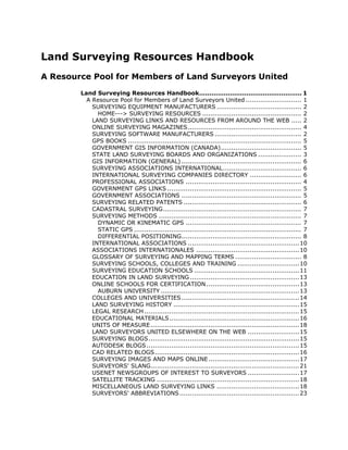 Land Surveying Resources Handbook
A Resource Pool for Members of Land Surveyors United
        Land Surveying Resources Handbook.................................................. 1
          A Resource Pool for Members of Land Surveyors United ........................... 1
            SURVEYING EQUIPMENT MANUFACTURERS ......................................... 2
              HOME---> SURVEYING RESOURCES ................................................ 2
            LAND SURVEYING LINKS AND RESOURCES FROM AROUND THE WEB ..... 2
            ONLINE SURVEYING MAGAZINES ....................................................... 4
            SURVEYING SOFTWARE MANUFACTURERS .......................................... 2
            GPS BOOKS .................................................................................... 5
            GOVERNMENT GIS INFORMATION (CANADA)....................................... 5
            STATE LAND SURVEYING BOARDS AND ORGANIZATIONS ..................... 3
            GIS INFORMATION (GENERAL) .......................................................... 6
            SURVEYING ASSOCIATIONS INTERNATIONAL...................................... 6
            INTERNATIONAL SURVEYING COMPANIES DIRECTORY ......................... 6
            PROFESSIONAL ASSOCIATIONS ........................................................ 4
            GOVERNMENT GPS LINKS ................................................................. 5
            GOVERNMENT ASSOCIATIONS .......................................................... 5
            SURVEYING RELATED PATENTS ......................................................... 6
            CADASTRAL SURVEYING................................................................... 7
            SURVEYING METHODS ..................................................................... 7
              DYNAMIC OR KINEMATIC GPS ........................................................ 7
              STATIC GPS ................................................................................. 7
              DIFFERENTIAL POSITIONING.......................................................... 8
            INTERNATIONAL ASSOCIATIONS ......................................................10
            ASSOCIATIONS INTERNATIONALES ..................................................10
            GLOSSARY OF SURVEYING AND MAPPING TERMS ................................ 8
            SURVEYING SCHOOLS, COLLEGES AND TRAINING ..............................10
            SURVEYING EDUCATION SCHOOLS ...................................................11
            EDUCATION IN LAND SURVEYING .....................................................13
            ONLINE SCHOOLS FOR CERTIFICATION .............................................13
              AUBURN UNIVERSITY ................................................................... 13
            COLLEGES AND UNIVERSITIES ......................................................... 14
            LAND SURVEYING HISTORY ............................................................. 15
            LEGAL RESEARCH ........................................................................... 15
            EDUCATIONAL MATERIALS............................................................... 16
            UNITS OF MEASURE ........................................................................ 18
            LAND SURVEYORS UNITED ELSEWHERE ON THE WEB .........................15
            SURVEYING BLOGS......................................................................... 15
            AUTODESK BLOGS .......................................................................... 15
            CAD RELATED BLOGS...................................................................... 16
            SURVEYING IMAGES AND MAPS ONLINE ............................................17
            SURVEYORS' SLANG........................................................................ 21
            USENET NEWSGROUPS OF INTEREST TO SURVEYORS .........................17
            SATELLITE TRACKING ..................................................................... 18
            MISCELLANEOUS LAND SURVEYING LINKS ........................................18
            SURVEYORS' ABBREVIATIONS .......................................................... 23
 