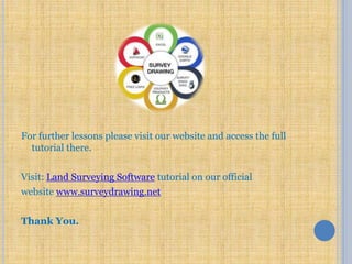 For further lessons please visit our website and access the full
tutorial there.
Visit: Land Surveying Software tutorial on our official
website www.surveydrawing.net
Thank You.
 