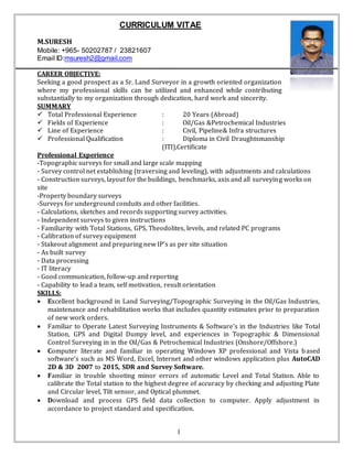 1
CURRICULUM VITAE
M.SURESH
Mobile: +965- 50202787 / 23821607
Email ID:msuresh2@gmail.com
CAREER OBJECTIVE:
Seeking a good prospect as a Sr. Land Surveyor in a growth oriented organization
where my professional skills can be utilized and enhanced while contributing
substantially to my organization through dedication, hard work and sincerity.
SUMMARY
 Total Professional Experience : 20 Years (Abroad)
 Fields of Experience : Oil/Gas &Petrochemical Industries
 Line of Experience : Civil, Pipeline& Infra structures
 Professional Qualification : Diploma in Civil Draughtsmanship
(ITI),Certificate
Professional Experience
-Topographic surveys for small and large scale mapping
- Survey control net establishing (traversing and leveling), with adjustments and calculations
- Construction surveys, layout for the buildings, benchmarks, axis and all surveying works on
site
-Property boundary surveys
-Surveys for underground conduits and other facilities.
- Calculations, sketches and records supporting survey activities.
- Independent surveys to given instructions
- Familiarity with Total Stations, GPS, Theodolites, levels, and related PC programs
- Calibration of survey equipment
- Stakeout alignment and preparing new IP’s as per site situation
- As built survey
- Data processing
- IT literacy
- Good communication, follow-up and reporting
- Capability to lead a team, self motivation, result orientation
SKILLS:
 Excellent background in Land Surveying/Topographic Surveying in the Oil/Gas Industries,
maintenance and rehabilitation works that includes quantity estimates prior to preparation
of new work orders.
 Familiar to Operate Latest Surveying Instruments & Software’s in the Industries like Total
Station, GPS and Digital Dumpy level, and experiences in Topographic & Dimensional
Control Surveying in in the Oil/Gas & Petrochemical Industries (Onshore/Offshore.)
 Computer literate and familiar in operating Windows XP professional and Vista based
software’s such as MS Word, Excel, Internet and other windows application plus AutoCAD
2D & 3D 2007 to 2015, SDR and Survey Software.
 Familiar in trouble shooting minor errors of automatic Level and Total Station. Able to
calibrate the Total station to the highest degree of accuracy by checking and adjusting Plate
and Circular level, Tilt sensor, and Optical plummet.
 Download and process GPS field data collection to computer. Apply adjustment in
accordance to project standard and specification.
 
