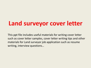 Land surveyor cover letter
This ppt file includes useful materials for writing cover letter
such as cover letter samples, cover letter writing tips and other
materials for Land surveyor job application such as resume
writing, interview questions…

 