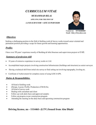 CURRICULUM VITAE
MUHAMMAD BILAL
APPLYING FOR THE POST OF
LAND SURVEYOR + SITE SUPERVISOR
Contact no: +971553065661
Email: bilal_r23@yahoo.com
Objectives
Seeking a challenging position in the field of drafting work & Survey works toward career oriented and
permanent position providing a scope for future growth and learning opportunities.
Profile:
I have over 10 years’ experience mostly of Building & Infra Structure and supervision projects in UAE.
Summary of profession skill
 10 years of extensive experience in survey works in UAE.
 Accomplished major projects involving construction Infrastructure (buildings and structures) as senior surveyor.
 Having a technical skill from initial site survey to final setting out involving topography, leveling etc.
 Certificate of Achievement for complete course of using LEICA GPS.
Duties & Responsibilities
 All kind of drafting work
 (Design, Layout, Profile, Production of M.H) Etc.
 All kind of survey work
 Dealing with consultant and client
 Follow up work daily basis and approved samples
 Follow up progress as per construction program
 Attending the meeting on the daily basis and upcoming construction program
Driving license, no - 1114461- (LTV) Issued from Abu Dhabi
 