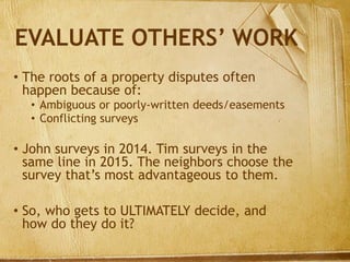 EVALUATE OTHERS’ WORK
• The roots of a property disputes often
happen because of:
• Ambiguous or poorly-written deeds/easements
• Conflicting surveys
• John surveys in 2014. Tim surveys in the
same line in 2015. The neighbors choose the
survey that’s most advantageous to them.
• So, who gets to ULTIMATELY decide, and
how do they do it?
 