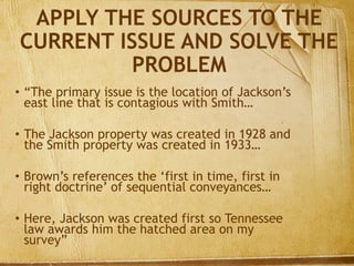APPLY THE SOURCES TO THE
CURRENT ISSUE AND SOLVE THE
PROBLEM
• “The primary issue is the location of Jackson’s
east line that is contagious with Smith…
• The Jackson property was created in 1928 and
the Smith property was created in 1933…
• Brown’s references the ‘first in time, first in
right doctrine’ of sequential conveyances…
• Here, Jackson was created first so Tennessee
law awards him the hatched area on my
survey”
 
