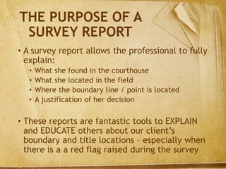 THE PURPOSE OF A
SURVEY REPORT
• A survey report allows the professional to fully
explain:
• What she found in the courthouse
• What she located in the field
• Where the boundary line / point is located
• A justification of her decision
• These reports are fantastic tools to EXPLAIN
and EDUCATE others about our client’s
boundary and title locations – especially when
there is a a red flag raised during the survey
 