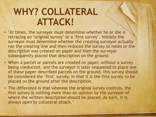 WHY? COLLATERAL
ATTACK!
• "At times, the surveyor must determine whether he or she is
retracing an "original survey" or a "first survey". Initially the
surveyor must determine whether the creating surveyor actually
ran the creating line and then reduced the survey to notes or the
description was created on paper and then the surveyor
subsequently placed that description on the ground.
• When a parcel or parcels are created on paper, without a survey
being conducted, and the surveyor is later requested to place one
of these paper-described parcels on the ground, this survey should
be considered the "first" survey, in that it is the first survey to be
placed on the ground after the description.
• The difference is that whereas the original survey controls, the
first survey is nothing more than an opinion by the surveyor of
where the written description should be placed. As such, it is
always open to collateral attack."
 