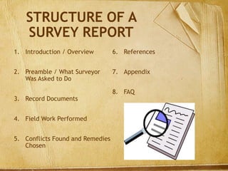 STRUCTURE OF A
SURVEY REPORT
1. Introduction / Overview
2. Preamble / What Surveyor
Was Asked to Do
3. Record Documents
4. Field Work Performed
5. Conflicts Found and Remedies
Chosen
6. References
7. Appendix
8. FAQ
 