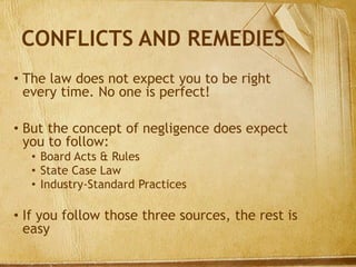 CONFLICTS AND REMEDIES
• The law does not expect you to be right
every time. No one is perfect!
• But the concept of negligence does expect
you to follow:
• Board Acts & Rules
• State Case Law
• Industry-Standard Practices
• If you follow those three sources, the rest is
easy
 